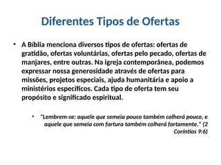 Diferentes Tipos de Ofertas
• A Bíblia menciona diversos tipos de ofertas: ofertas de
gratidão, ofertas voluntárias, ofertas pelo pecado, ofertas de
manjares, entre outras. Na igreja contemporânea, podemos
expressar nossa generosidade através de ofertas para
missões, projetos especiais, ajuda humanitária e apoio a
ministérios específicos. Cada tipo de oferta tem seu
propósito e significado espiritual.
• "Lembrem-se: aquele que semeia pouco também colherá pouco, e
aquele que semeia com fartura também colherá fartamente." (2
Coríntios 9:6)
 