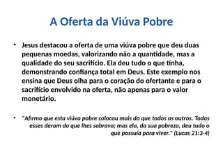 A Oferta da Viúva Pobre
• Jesus destacou a oferta de uma viúva pobre que deu duas
pequenas moedas, valorizando não a quantidade, mas a
qualidade do seu sacrifício. Ela deu tudo o que tinha,
demonstrando confiança total em Deus. Este exemplo nos
ensina que Deus olha para o coração do ofertante e para o
sacrifício envolvido na oferta, não apenas para o valor
monetário.
• "Afirmo que esta viúva pobre colocou mais do que todos os outros. Todos
esses deram do que lhes sobrava; mas ela, da sua pobreza, deu tudo o
que possuía para viver." (Lucas 21:3-4)
 