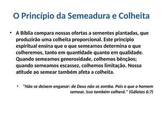 O Princípio da Semeadura e Colheita
• A Bíblia compara nossas ofertas a sementes plantadas, que
produzirão uma colheita proporcional. Este princípio
espiritual ensina que o que semeamos determina o que
colheremos, tanto em quantidade quanto em qualidade.
Quando semeamos generosidade, colhemos bênçãos;
quando semeamos escassez, colhemos limitação. Nossa
atitude ao semear também afeta a colheita.
• "Não se deixem enganar: de Deus não se zomba. Pois o que o homem
semear, isso também colherá." (Gálatas 6:7)
 