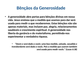 Bênçãos da Generosidade
• A generosidade abre portas para bênçãos divinas em nossa
vida. Jesus ensinou que a medida que usamos para dar será
usada para medir o que receberemos. Estas bênçãos não são
apenas materiais, mas incluem paz, alegria, relacionamentos
saudáveis e crescimento espiritual. A generosidade nos
liberta da ganância e do materialismo, permitindo-nos
experimentar a verdadeira riqueza.
• "Deem e será dado a vocês: uma boa medida, calcada, sacudida e
transbordante será dada a vocês. Pois a medida que usarem também
será usada para medir vocês." (Lucas 6:38)
 