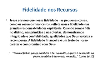 Fidelidade nos Recursos
• Jesus ensinou que nossa fidelidade nas pequenas coisas,
como os recursos financeiros, reflete nossa fidelidade nas
grandes responsabilidades espirituais. Quando somos fiéis
no dízimo, nas primícias e nas ofertas, demonstramos
integridade e confiabilidade, qualidades que Deus valoriza e
recompensa. A fidelidade financeira é um teste de nosso
caráter e compromisso com Deus.
• "Quem é fiel no pouco, também é fiel no muito, e quem é desonesto no
pouco, também é desonesto no muito." (Lucas 16:10)
 