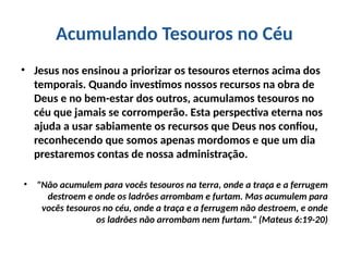 Acumulando Tesouros no Céu
• Jesus nos ensinou a priorizar os tesouros eternos acima dos
temporais. Quando investimos nossos recursos na obra de
Deus e no bem-estar dos outros, acumulamos tesouros no
céu que jamais se corromperão. Esta perspectiva eterna nos
ajuda a usar sabiamente os recursos que Deus nos confiou,
reconhecendo que somos apenas mordomos e que um dia
prestaremos contas de nossa administração.
• "Não acumulem para vocês tesouros na terra, onde a traça e a ferrugem
destroem e onde os ladrões arrombam e furtam. Mas acumulem para
vocês tesouros no céu, onde a traça e a ferrugem não destroem, e onde
os ladrões não arrombam nem furtam." (Mateus 6:19-20)
 
