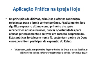 Aplicação Prática na Igreja Hoje
• Os princípios de dízimos, primícias e ofertas continuam
relevantes para a igreja contemporânea. Praticamente, isso
significa separar o dízimo como primeiro ato após
recebermos nossos recursos, buscar oportunidades para
ofertar generosamente e cultivar um coração desprendido.
Estas práticas fortalecem nossa fé, sustentam a obra de Deus
e nos permitem participar da expansão do Reino.
• "Busquem, pois, em primeiro lugar o Reino de Deus e a sua justiça, e
todas essas coisas serão acrescentadas a vocês." (Mateus 6:33)
 