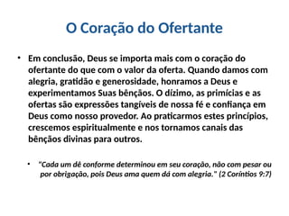 O Coração do Ofertante
• Em conclusão, Deus se importa mais com o coração do
ofertante do que com o valor da oferta. Quando damos com
alegria, gratidão e generosidade, honramos a Deus e
experimentamos Suas bênçãos. O dízimo, as primícias e as
ofertas são expressões tangíveis de nossa fé e confiança em
Deus como nosso provedor. Ao praticarmos estes princípios,
crescemos espiritualmente e nos tornamos canais das
bênçãos divinas para outros.
• "Cada um dê conforme determinou em seu coração, não com pesar ou
por obrigação, pois Deus ama quem dá com alegria." (2 Coríntios 9:7)
 