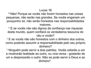 Lucas 16
10
Não! Porque se vocês não forem honestos nas coisas
pequenas, não serão nas grandes. Se vocês enganam um
pouquinho só, não serão honestos nas responsabilidades
maiores.
11
E se vocês não são dignos de confiança nas riquezas
deste mundo, quem confiará os verdadeiros tesouros do
céu a vocês?
12
E se vocês não são honestos com o dinheiro dos outros,
como poderão assumir a responsabilidade pelo seu próprio
dinheiro?
13
Ninguém pode servir a dois patrões. Vocês odiarão a um
e mostrarão lealdade ao outro, ou vice-versa - gostarão de
um e desprezarão o outro. Não se pode servir a Deus e ao
dinheiro".
 