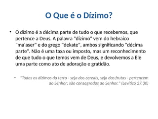 O Que é o Dízimo?
• O dízimo é a décima parte de tudo o que recebemos, que
pertence a Deus. A palavra "dízimo" vem do hebraico
"ma'aser" e do grego "dekate", ambos significando "décima
parte". Não é uma taxa ou imposto, mas um reconhecimento
de que tudo o que temos vem de Deus, e devolvemos a Ele
uma parte como ato de adoração e gratidão.
• "Todos os dízimos da terra - seja dos cereais, seja das frutas - pertencem
ao Senhor; são consagrados ao Senhor." (Levítico 27:30)
 