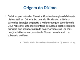 Origem do Dízimo
• O dízimo precede a Lei Mosaica. O primeiro registro bíblico do
dízimo está em Gênesis 14, quando Abraão deu a décima
parte dos despojos de guerra a Melquisedeque, sacerdote do
Deus Altíssimo. Este ato voluntário de Abraão estabeleceu um
princípio que seria formalizado posteriormente na Lei, mas
que já existia como expressão de fé e reconhecimento da
soberania de Deus.
• "Então Abrão deu a ele o dízimo de tudo." (Gênesis 14:20)
 