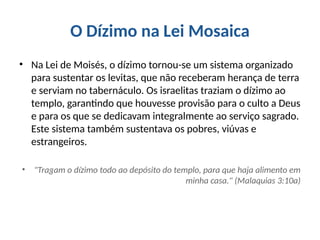 O Dízimo na Lei Mosaica
• Na Lei de Moisés, o dízimo tornou-se um sistema organizado
para sustentar os levitas, que não receberam herança de terra
e serviam no tabernáculo. Os israelitas traziam o dízimo ao
templo, garantindo que houvesse provisão para o culto a Deus
e para os que se dedicavam integralmente ao serviço sagrado.
Este sistema também sustentava os pobres, viúvas e
estrangeiros.
• "Tragam o dízimo todo ao depósito do templo, para que haja alimento em
minha casa." (Malaquias 3:10a)
 