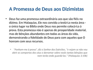 A Promessa de Deus aos Dizimistas
• Deus faz uma promessa extraordinária aos que são fiéis no
dízimo. Em Malaquias, Ele nos convida a testá-Lo nesta área -
o único lugar na Bíblia onde Deus nos permite colocá-Lo à
prova. Esta promessa não é apenas de prosperidade material,
mas de bênçãos abundantes em todas as áreas da vida,
demonstrando a fidelidade de Deus para com aqueles que O
honram com seus recursos.
• "Ponham-me à prova", diz o Senhor dos Exércitos, "e vejam se não vou
abrir as comportas dos céus e derramar sobre vocês tantas bênçãos que
nem terão onde guardá-las." (Malaquias 3:10b)
 
