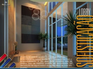 O Lobby do DNA Smart Style tem o pé-direito-triplo.
As luminárias do Lobby, que serão entregues juntas com o
empreendimento, é de uma Grife européia que se
chama Moi, as mesmas podem ser encontradas na
decoração de alguns lobbys dos Hotéis Hilton de mais alto
padrão.

 