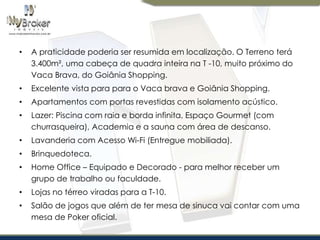 •

A praticidade poderia ser resumida em localização. O Terreno terá
3.400m², uma cabeça de quadra inteira na T -10, muito próximo do
Vaca Brava, do Goiânia Shopping.

•

Excelente vista para para o Vaca brava e Goiânia Shopping.

•

Apartamentos com portas revestidas com isolamento acústico.

•

Lazer: Piscina com raia e borda infinita, Espaço Gourmet (com
churrasqueira), Academia e a sauna com área de descanso.

•

Lavanderia com Acesso Wi-Fi (Entregue mobiliada).

•

Brinquedoteca.

•

Home Office – Equipado e Decorado - para melhor receber um
grupo de trabalho ou faculdade.

•

Lojas no térreo viradas para a T-10.

•

Salão de jogos que além de ter mesa de sinuca vai contar com uma
mesa de Poker oficial.

 