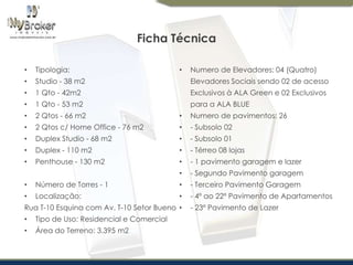 Ficha Técnica
•

Tipologia:

•

Studio - 38 m2

Elevadores Sociais sendo 02 de acesso

•

1 Qto - 42m2

Exclusivos à ALA Green e 02 Exclusivos

•

1 Qto - 53 m2

para a ALA BLUE

•

2 Qtos - 66 m2

•

Numero de pavimentos: 26

•

2 Qtos c/ Home Office - 76 m2

•

- Subsolo 02

•

Duplex Studio - 68 m2

•

- Subsolo 01

•

Duplex - 110 m2

•

- Térreo 08 lojas

•

Penthouse - 130 m2

•

- 1 pavimento garagem e lazer

•

- Segundo Pavimento garagem

•

Numero de Elevadores: 04 (Quatro)

•

Número de Torres - 1

•

- Terceiro Pavimento Garagem

•

Localização:

•

- 4º ao 22º Pavimento de Apartamentos

Rua T-10 Esquina com Av. T-10 Setor Bueno •
•

Tipo de Uso: Residencial e Comercial

•

Área do Terreno: 3.395 m2

- 23º Pavimento de Lazer

 