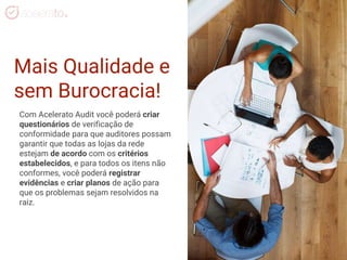 Mais Qualidade e
sem Burocracia!
Com Acelerato Audit você poderá criar
questionários de verificação de
conformidade para que auditores possam
garantir que todas as lojas da rede
estejam de acordo com os critérios
estabelecidos, e para todos os itens não
conformes, você poderá registrar
evidências e criar planos de ação para
que os problemas sejam resolvidos na
raiz.
 