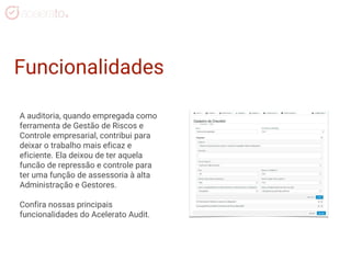 Funcionalidades
A auditoria, quando empregada como
ferramenta de Gestão de Riscos e
Controle empresarial, contribui para
deixar o trabalho mais eficaz e
eficiente. Ela deixou de ter aquela
funcão de repressão e controle para
ter uma função de assessoria à alta
Administração e Gestores.
Confira nossas principais
funcionalidades do Acelerato Audit.
 