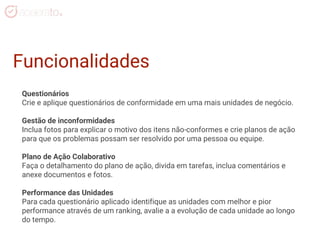 Questionários
Crie e aplique questionários de conformidade em uma mais unidades de negócio.
Gestão de inconformidades
Inclua fotos para explicar o motivo dos itens não-conformes e crie planos de ação
para que os problemas possam ser resolvido por uma pessoa ou equipe.
Plano de Ação Colaborativo
Faça o detalhamento do plano de ação, divida em tarefas, inclua comentários e
anexe documentos e fotos.
Performance das Unidades
Para cada questionário aplicado identifique as unidades com melhor e pior
performance através de um ranking, avalie a a evolução de cada unidade ao longo
do tempo.
Funcionalidades
 