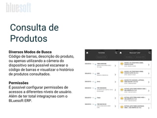 Consulta de
Produtos
Diversos Modos de Busca
Código de barras, descrição do produto,
ou apenas utilizando a câmera do
dispositivo será possível escanear o
código de barras e visualizar o histórico
de produtos consultados.
Permissões
É possível configurar permissões de
acessos a diferentes níveis de usuário.
Além de ter total integraçnao com o
BLuesoft ERP.
 
