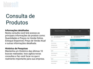 Informações detalhadas
Nesta consulta você terá acesso as
principais informações do produto como:
Quantidades e Preços no Venda Online,
Estoque Disponível, Preço de Venda Atual
e outras informações detalhada.
Histórico de Pesquisas
Mantenha um Histórico das últimas 10
buscas realizadas. Isso agiliza novas
consultas e faz você focar no que é
realmente importante para sua empresa.
Consulta de
Produtos
 