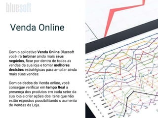 Venda Online
Com o aplicativo Venda Online Bluesoft
você irá turbinar ainda mais seus
negócios, ficar por dentro de todas as
vendas da sua loja e tomar melhores
decisões estratégicas para ampliar ainda
mais suas vendas.
Com os dados do Venda online, você
consegue verificar em tempo Real a
presença dos produtos em cada setor da
sua loja e criar ações dos itens que não
estão expostos possibilitando o aumento
de Vendas da Loja.
 