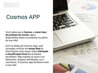 Cosmos APP
Você sabia que o Cosmos, a maior base
de produtos do mundo, agora
disponibiliza todos os produtos na palma
da sua mão!
Com os dados do Cosmos App, você
consegue verificar em tempo Real as
informações mais atuais sobre tributação
e classificação fiscal dos produtos
escolhidos. Não importa se você é um
fabricante, varejista, distribuidor, ou e-
commerce. O Cosmos App facilitará muito
a sua vida!
 