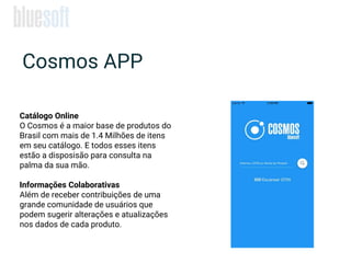 Cosmos APP
Catálogo Online
O Cosmos é a maior base de produtos do
Brasil com mais de 1.4 Milhões de itens
em seu catálogo. E todos esses itens
estão a disposisão para consulta na
palma da sua mão.
Informações Colaborativas
Além de receber contribuições de uma
grande comunidade de usuários que
podem sugerir alterações e atualizações
nos dados de cada produto.
 