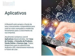 A Bluesoft está sempre a frente de
seus concorrentes e disponibiliza para
você as mais avançadas e modernas
ferramentas para o crescimento da
sua empresa.
Atualmente contamos com 4
Aplicativos desenvolvidos. De Força
de Vendas, a Consulta de Produtos,
Venda Online e Cosmos App. Todos
disponíveis para as plataformas
Android e IOS, inteiramente Intuítivos
e Fáceis de usar.
Aplicativos
 