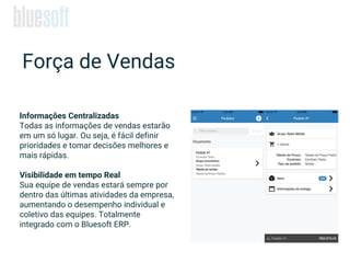 Força de Vendas
Informações Centralizadas
Todas as informações de vendas estarão
em um só lugar. Ou seja, é fácil definir
prioridades e tomar decisões melhores e
mais rápidas.
Visibilidade em tempo Real
Sua equipe de vendas estará sempre por
dentro das últimas atividades da empresa,
aumentando o desempenho individual e
coletivo das equipes. Totalmente
integrado com o Bluesoft ERP.
 