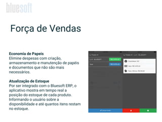 Economia de Papeis
Elimine despesas com criação,
armazenamento e manutenção de papéis
e documentos que não são mais
necessários.
Atualização de Estoque
Por ser integrado com o Bluesoft ERP, o
aplicativo mostra em tempo real a
posição do estoque de cada produto.
Informando o usuário sobre a
disponibilidade e até quantos itens restam
no estoque.
Força de Vendas
 