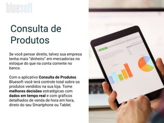 Consulta de
Produtos
Se você pensar direito, talvez sua empresa
tenha mais “dinheiro” em mercadorias no
estoque do que na conta corrente no
banco.
Com o aplicativo Consulta de Produtos
Bluesoft você terá controle total sobre os
produtos vendidos na sua loja. Tome
melhores decisões estratégicas com
dados em tempo real e com gráficos
detalhados de venda de hora em hora,
direto do seu Smartphone ou Tablet.
 