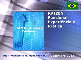 KAIZEN – Melhoria
Contínua

Eng°. Waldomiro M. Figueiredo Jr.

KAIZEN
Funciona!
Experiência e
Prática.

Dezembro 2013

 