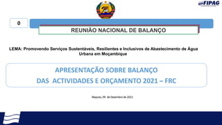 Maputo, 09 de Dezembro de 2021
APRESENTAÇÃO SOBRE BALANÇO
DAS ACTIVIDADES E ORÇAMENTO 2021 – FRC
LEMA: Promovendo Serviços Sustentáveis, Resilientes e Inclusivos de Abastecimento de Água
Urbana em Moçambique
0
REUNIÃO NACIONAL DE BALANÇO
 
