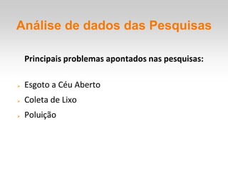 Análise de dados das Pesquisas

    Principais problemas apontados nas pesquisas:

   Esgoto a Céu Aberto
   Coleta de Lixo
   Poluição
 