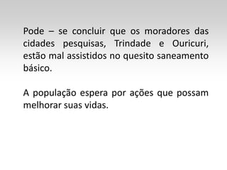 Pode – se concluir que os moradores das
cidades pesquisas, Trindade e Ouricuri,
estão mal assistidos no quesito saneamento
básico.

A população espera por ações que possam
melhorar suas vidas.
 