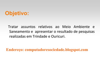 Objetivo:

 Tratar assuntos relativos ao Meio Ambiente e
  Saneamento e apresentar o resultado de pesquisas
  realizadas em Trindade e Ouricuri.


Endereço: computadoresociedade.blogspot.com
 