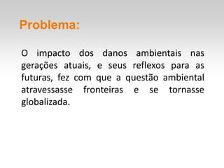 Problema:

O impacto dos danos ambientais nas
gerações atuais, e seus reflexos para as
futuras, fez com que a questão ambiental
atravessasse fronteiras e se tornasse
globalizada.
 