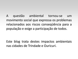 A questão ambiental tornou-se um
movimento social que expressa os problemas
relacionados aos riscos conseqüência para a
população e exige a participação de todos.


Este blog trata destes impactos ambientais
nas cidades de Trindade e Ouricuri.
 