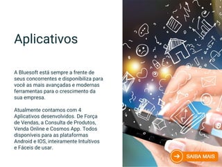 A Bluesoft está sempre a frente de
seus concorrentes e disponibiliza para
você as mais avançadas e modernas
ferramentas para o crescimento da
sua empresa.
Atualmente contamos com 4
Aplicativos desenvolvidos. De Força
de Vendas, a Consulta de Produtos,
Venda Online e Cosmos App. Todos
disponíveis para as plataformas
Android e IOS, inteiramente Intuítivos
e Fáceis de usar.
Aplicativos
 