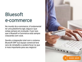 Bluesoft
e-commerce
No mundo do e-commerce, é fundamental
ter uma plataforma ágil, segura e que
esteja sempre em evolução. É por isso
que o Bluesoft e-Commerce está sempre
crescendo com você.
Devido a integração total com o sistema
Bluesoft ERP sua equipe comercial terá
zero de retrabalho e poderá focar no que
é mais importante para seu negócio!
 