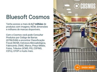 Bluesoft Cosmos
Tenha acesso a mais de 6,7 milhões de
produtos com imagens, NCM, dimensões
e milhares de marcas disponíveis.
Com o Cosmos você pode Consultar
Produtos por Código de Barras
(GTIN/EAN) e encontrar Classificação
Fiscal (NCM), Estrutura Mercadológica,
Fabricante, CNAE, Marca, Preço Médio,
Fotos, Tributos (ICMS, PIS, COFINS,
CSTs), CFOP e muito mais.
 