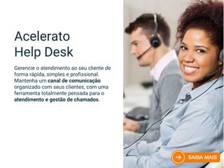 Acelerato
Help Desk
Gerencie o atendimento ao seu cliente de
forma rápida, simples e profissional.
Mantenha um canal de comunicação
organizado com seus clientes, com uma
ferramenta totalmente pensada para o
atendimento e gestão de chamados.
 