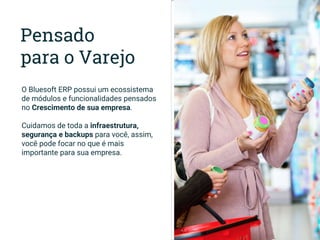 Pensado
para o Varejo
O Bluesoft ERP possui um ecossistema
de módulos e funcionalidades pensados
no Crescimento de sua empresa.
Cuidamos de toda a infraestrutura,
segurança e backups para você, assim,
você pode focar no que é mais
importante para sua empresa.
 