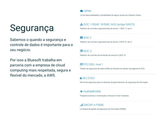 Segurança
Sabemos o quando a segurança e
controle de dados é importante para o
seu negócio.
Por isso a Bluesoft trabalha em
parceria com a empresa de cloud
computing mais respeitada, segura e
flexível do mercado, a AWS.
 