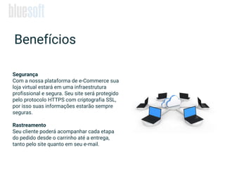 Segurança
Com a nossa plataforma de e-Commerce sua
loja virtual estará em uma infraestrutura
profissional e segura. Seu site será protegido
pelo protocolo HTTPS com criptografia SSL,
por isso suas informações estarão sempre
seguras.
Rastreamento
Seu cliente poderá acompanhar cada etapa
do pedido desde o carrinho até a entrega,
tanto pelo site quanto em seu e-mail.
Benefícios
 