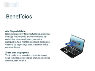 Alta Disponibilidade
Nosso data center foi estruturado para deixar
sua loja funcionando a todo momento, ter
redundância de servidores para evitar
qualquer falha e montado com um complexo
sistema de segurança para preservar todos
os seus dados.
Áreas para propaganda
Você pode fazer acordos comerciais com
seus fornecedores e incluir anúncios de seus
fornecedores no site.
Benefícios
 