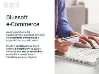 A nossa plataforma foi
cuidadosamente projetada pensando
no crescimento de sua marca e
expansão para o mundo virtual.
Devido a integração total com o
sistema Bluesoft ERP sua equipe
comercial terá zero de retrabalho e
poderá focar no que é mais
importante para seu negócio!
Bluesoft
e-Commerce
 