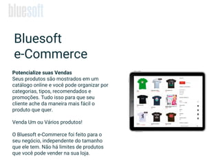 Potencialize suas Vendas
Seus produtos são mostrados em um
catálogo online e você pode organizar por
categorias, tipos, recomendados e
promoções. Tudo isso para que seu
cliente ache da maneira mais fácil o
produto que quer.
Venda Um ou Vários produtos!
O Bluesoft e-Commerce foi feito para o
seu negócio, independente do tamanho
que ele tem. Não há limites de produtos
que você pode vender na sua loja.
Bluesoft
e-Commerce
 