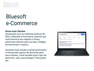 Atraia mais Clientes
Construido com as melhores práticas de
SEO, o Bluesoft e-Commerce, permite que
você promova seu negócio e atraia
potenciais clientes para sua loja. Códigos
promocionais e cupons.
Aumente suas vendas criando promoções
e oferecendo cupons de desconto para
seus clientes. Você escolhe qual o tipo de
desconto: valor, porcentagem, frete grátis
etc..
Bluesoft
e-Commerce
 