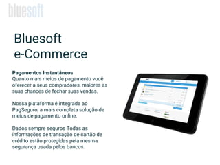 Pagamentos Instantâneos
Quanto mais meios de pagamento você
oferecer a seus compradores, maiores as
suas chances de fechar suas vendas.
Nossa plataforma é integrada ao
PagSeguro, a mais completa solução de
meios de pagamento online.
Dados sempre seguros Todas as
informações de transação de cartão de
crédito estão protegidas pela mesma
segurança usada pelos bancos.
Bluesoft
e-Commerce
 