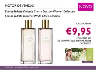 Pág. 12-15
MOTOR DEVENDAS
Eau deToilette Delicate Cherry BlossomWomen’ Collection
Eau deToilette InnocentWhite Lilac Collection
CATÁLOGO 3 APRESENTAÇÃO DE LANÇAMENTO
CADA APENAS
€9,95POR CADA €15
DE COMPRAS QUE EFETUAR NESTE
CATÁLOGO
NOVO
 