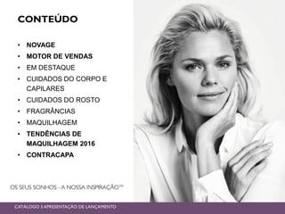 CONTEÚDO
• NOVAGE
• MOTOR DE VENDAS
• EM DESTAQUE
• CUIDADOS DO CORPO E
CAPILARES
• CUIDADOS DO ROSTO
• FRAGRÂNCIAS
• MAQUILHAGEM
• TENDÊNCIAS DE
MAQUILHAGEM 2016
• CONTRACAPA
CATÁLOGO 3 APRESENTAÇÃO DE LANÇAMENTO
 