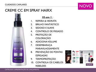 CREME CC EM SPRAY HAIRX
CUIDADOS CAPILARES
Pág.48-49
CATÁLOGO 3 APRESENTAÇÃO DE LANÇAMENTO
10 em 1 :
1. REPARA & HIDRATA
2. BRILHO FANTÁSTICO
3. SEDOSO E SUAVE
4. CONTROLO DE FRISADO
5. PROTEÇÃO DE
COLORAÇÃO
6. ADICIONAVOLUME
7. DESEMBARAÇA
MARAVILHOSAMENTE
8. PREVENÇÃO DE PONTAS
ESPIGADAS
9. TERMOPROTEÇÃO
10. CONTROLA OS CABELOS
REBELDES
NOVO
 